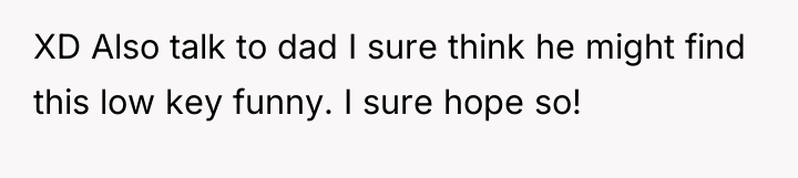 XD Also talk to dad I sure think he might...