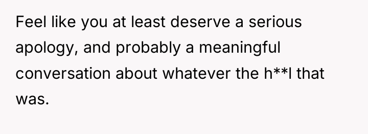 Feel like you at least deserve a serious apology, and...
