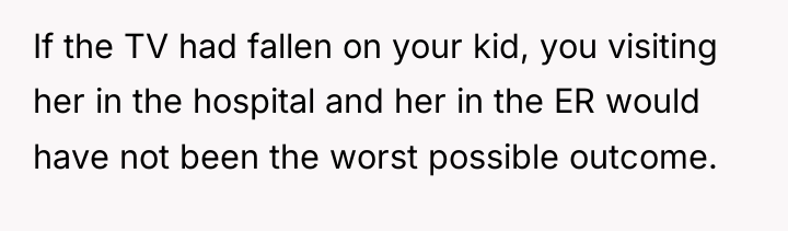 If the TV had fallen on your kid, you visiting...