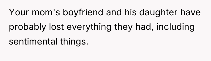 Your mom's boyfriend and his daughter have probably lost everything...