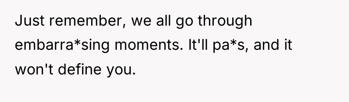 Just remember, we all go through embarra*sing moments. It'll pa*s,...
