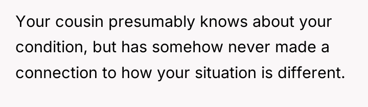 Your cousin presumably knows about your condition, but has somehow...