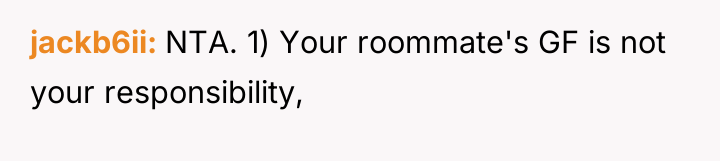 jackb6ii NTA. 1) Your roommate's GF is not your responsibility,