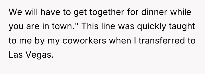 We will have to get together for dinner while you...