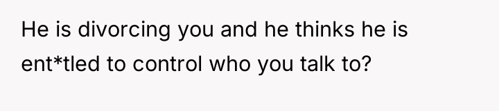 He is divorcing you and he thinks he is ent*tled...