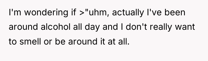 I'm wondering if >"uhm, actually I've been around alcohol all...
