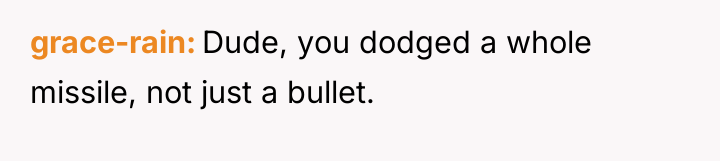 grace-rain Dude, you dodged a whole missile, not just a...