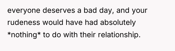everyone deserves a bad day, and your rudeness would have...