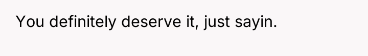 You definitely deserve it, just sayin.