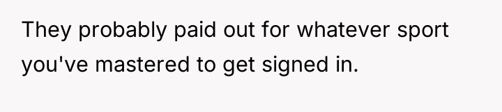 They probably paid out for whatever sport you've mastered to...