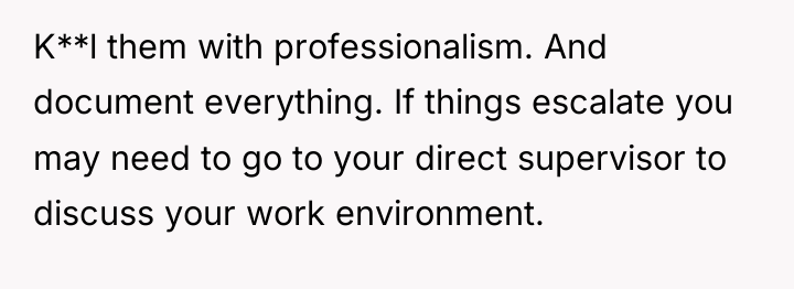K**l them with professionalism. And document everything. If things escalate...