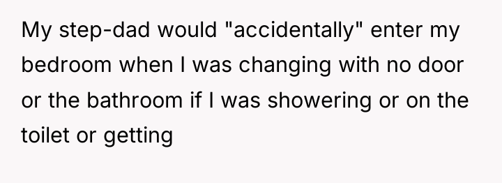 My step-dad would "accidentally" enter my bedroom when I was...