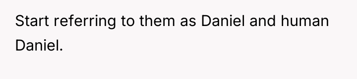 Start referring to them as Daniel and human Daniel.