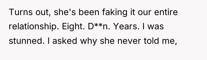 Turns out, she's been faking it our entire relationship. Eight....