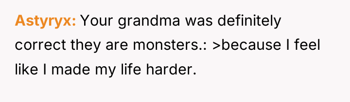 Astyryx Your grandma was definitely correct they are monsters.: >because...