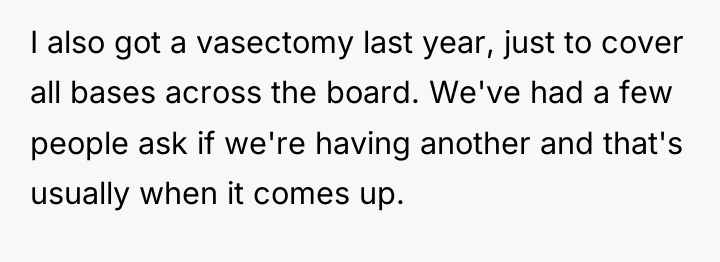I also got a vasectomy last year, just to cover...