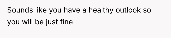 Sounds like you have a healthy outlook so you will...