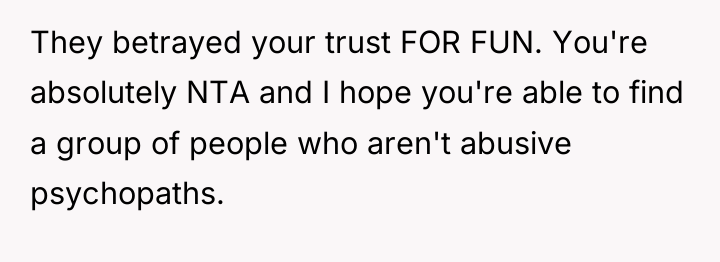 They betrayed your trust FOR FUN. You're absolutely NTA and...