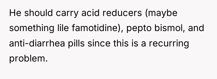 He should carry acid reducers (maybe something lile famotidine), pepto...