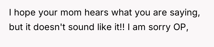 I hope your mom hears what you are saying, but...