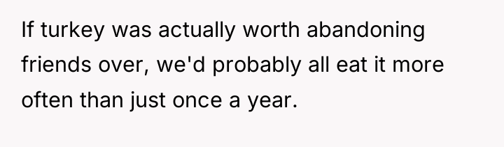 If turkey was actually worth abandoning friends over, we'd probably...