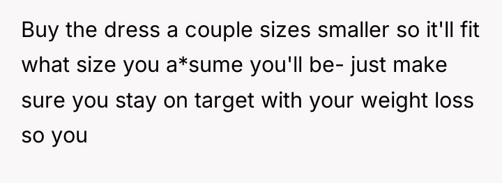 Buy the dress a couple sizes smaller so it'll fit...