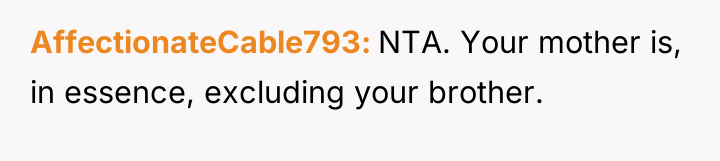 AffectionateCable793 NTA. Your mother is, in essence, excluding your brother.