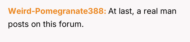 Weird-Pomegranate388 At last, a real man posts on this forum.