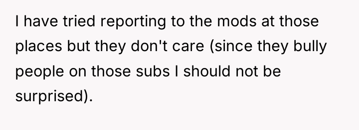 I have tried reporting to the mods at those places...