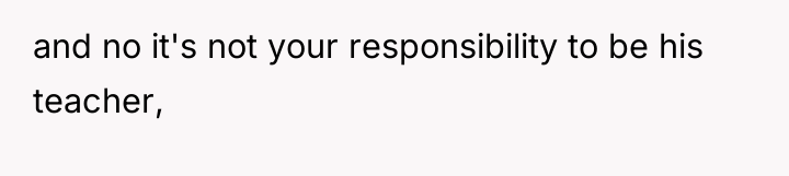 and no it's not your responsibility to be his teacher,