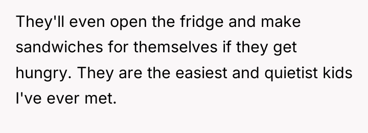 They'll even open the fridge and make sandwiches for themselves...