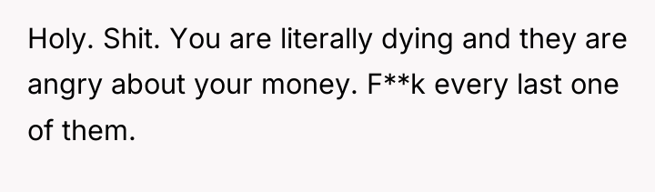 Holy. Shit. You are literally dying and they are angry...