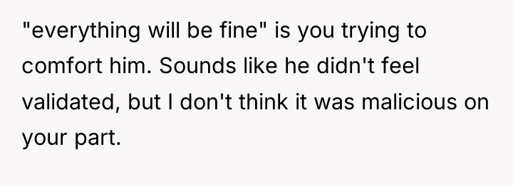 "everything will be fine" is you trying to comfort him....