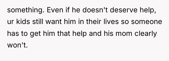 something. Even if he doesn't deserve help, ur kids still...