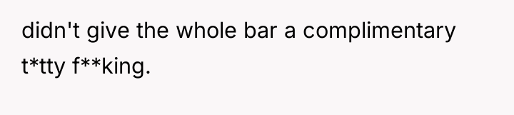 didn't give the whole bar a complimentary t*tty f**king.