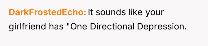 DarkFrostedEcho It sounds like your girlfriend has "One Directional Depression.