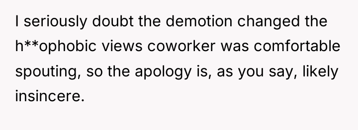I seriously doubt the demotion changed the h**ophobic views coworker...