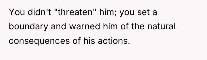 You didn't "threaten" him; you set a boundary and warned...