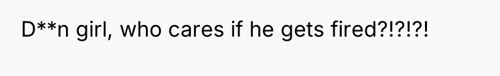 D**n girl, who cares if he gets fired?!?!?!