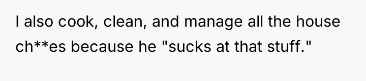 I also cook, clean, and manage all the house ch**es...