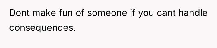 Dont make fun of someone if you cant handle consequences.