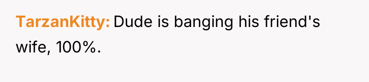 TarzanKitty Dude is banging his friend's wife, 100%.