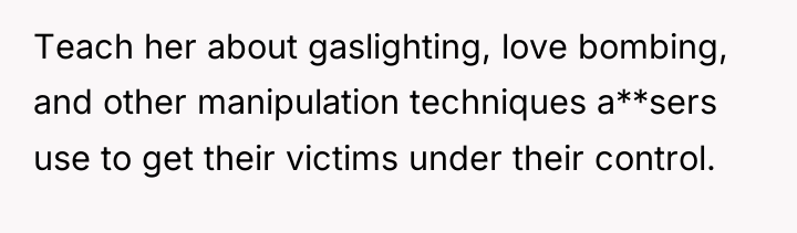 Teach her about gaslighting, love bombing, and other manipulation techniques...