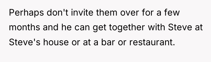 Perhaps don't invite them over for a few months and...