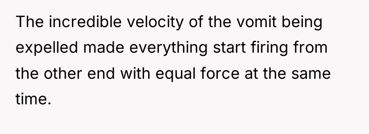 The incredible velocity of the vomit being expelled made everything...