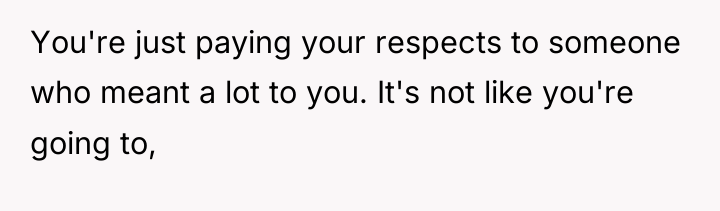 You're just paying your respects to someone who meant a...