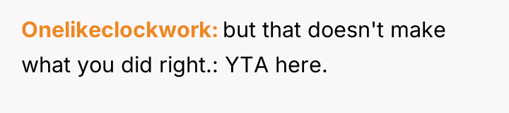 Onelikeclockwork but that doesn't make what you did right.: YTA...
