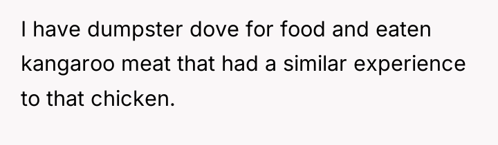 I have dumpster dove for food and eaten kangaroo meat...
