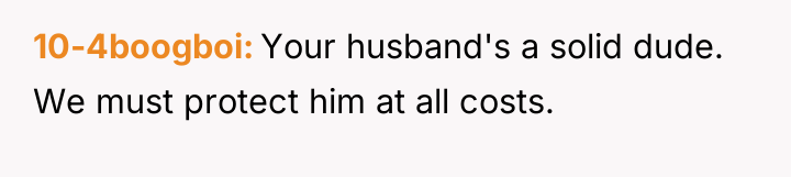 10-4boogboi Your husband's a solid dude. We must protect him...