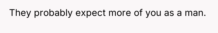 They probably expect more of you as a man.
